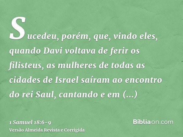 Sucedeu, porém, que, vindo eles, quando Davi voltava de ferir os filisteus, as mulheres de todas as cidades de Israel saíram ao encontro do rei Saul, cantando e