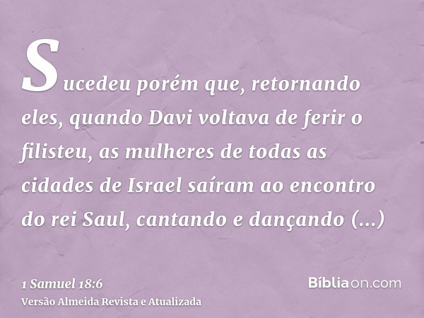 Sucedeu porém que, retornando eles, quando Davi voltava de ferir o filisteu, as mulheres de todas as cidades de Israel saíram ao encontro do rei Saul, cantando 