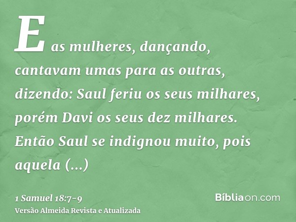 E as mulheres, dançando, cantavam umas para as outras, dizendo: Saul feriu os seus milhares, porém Davi os seus dez milhares.Então Saul se indignou muito, pois