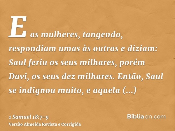 E as mulheres, tangendo, respondiam umas às outras e diziam: Saul feriu os seus milhares, porém Davi, os seus dez milhares.Então, Saul se indignou muito, e aque