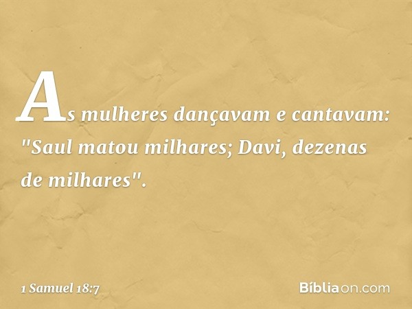 As mulheres dançavam e cantavam:
"Saul matou milhares;
Davi, dezenas de milhares". -- 1 Samuel 18:7