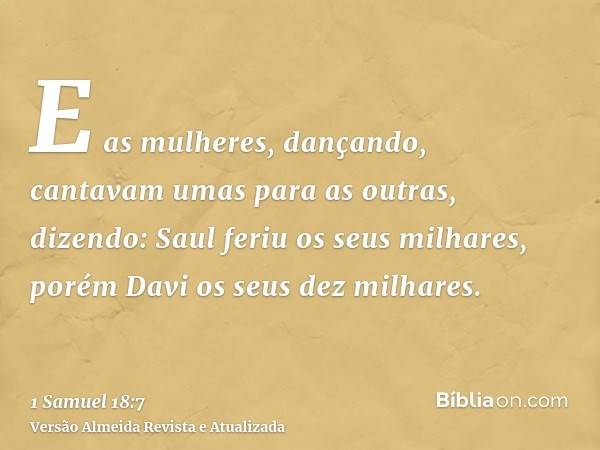 E as mulheres, dançando, cantavam umas para as outras, dizendo: Saul feriu os seus milhares, porém Davi os seus dez milhares.