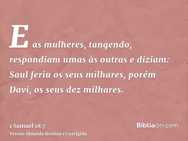 E as mulheres, tangendo, respondiam umas às outras e diziam: Saul feriu os seus milhares, porém Davi, os seus dez milhares.