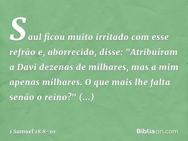 Saul ficou muito irritado com esse refrão e, aborrecido, disse: "Atribuíram a Davi dezenas de milhares, mas a mim apenas milhares. O que mais lhe falta senão o 