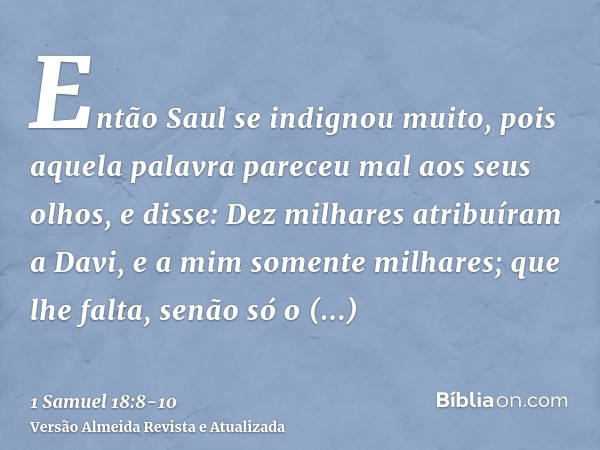 Então Saul se indignou muito, pois aquela palavra pareceu mal aos seus olhos, e disse: Dez milhares atribuíram a Davi, e a mim somente milhares; que lhe falta, 
