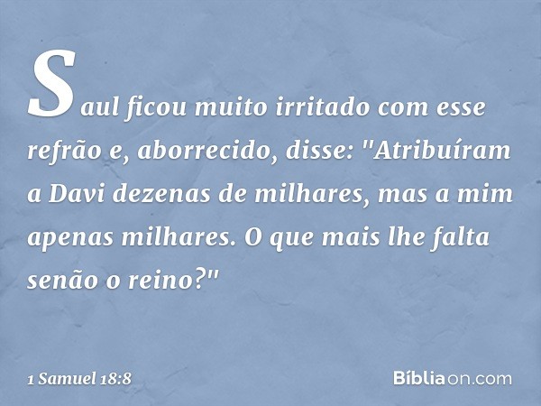 Saul ficou muito irritado com esse refrão e, aborrecido, disse: "Atribuíram a Davi dezenas de milhares, mas a mim apenas milhares. O que mais lhe falta senão o 