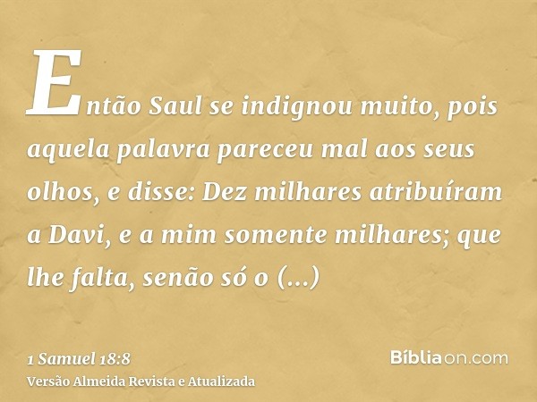 Então Saul se indignou muito, pois aquela palavra pareceu mal aos seus olhos, e disse: Dez milhares atribuíram a Davi, e a mim somente milhares; que lhe falta, 