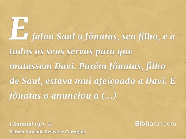 E falou Saul a Jônatas, seu filho, e a todos os seus servos para que matassem Davi. Porém Jônatas, filho de Saul, estava mui afeiçoado a Davi.E Jônatas o anunci
