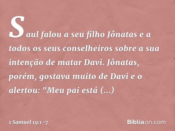 Saul falou a seu filho Jônatas e a todos os seus conselheiros sobre a sua intenção de matar Davi. Jônatas, porém, gostava muito de Davi e o alertou: "Meu pai es