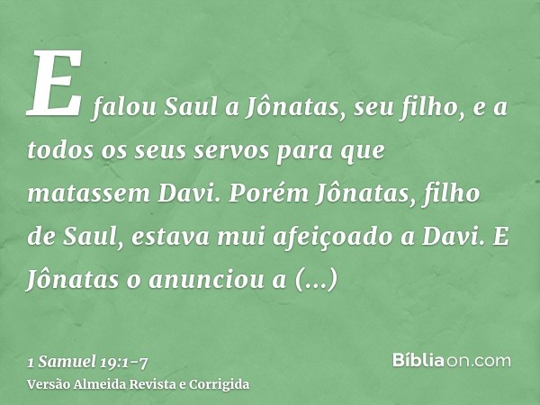 E falou Saul a Jônatas, seu filho, e a todos os seus servos para que matassem Davi. Porém Jônatas, filho de Saul, estava mui afeiçoado a Davi.E Jônatas o anunci