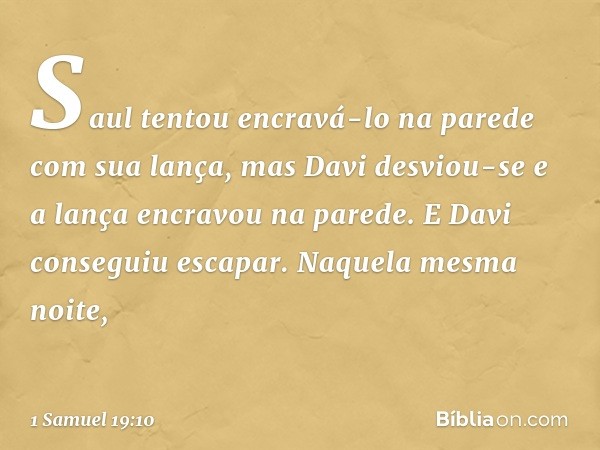 Saul tentou encravá-lo na parede com sua lança, mas Davi desviou-se e a lança encravou na parede. E Davi conseguiu escapar. Naquela mesma noite, -- 1 Samuel 19: