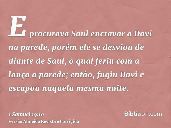 E procurava Saul encravar a Davi na parede, porém ele se desviou de diante de Saul, o qual feriu com a lança a parede; então, fugiu Davi e escapou naquela mesma