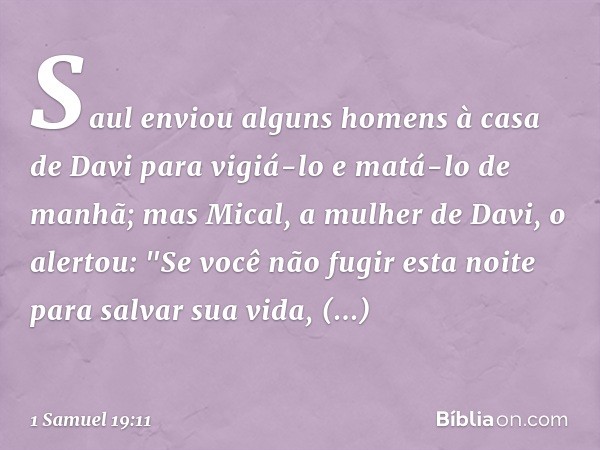 Saul enviou alguns homens à casa de Davi para vigiá-lo e matá-lo de manhã; mas Mical, a mulher de Davi, o alertou: "Se você não fugir esta noite para salvar sua