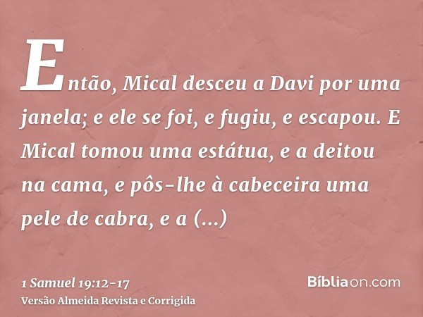 Então, Mical desceu a Davi por uma janela; e ele se foi, e fugiu, e escapou.E Mical tomou uma estátua, e a deitou na cama, e pôs-lhe à cabeceira uma pele de cab