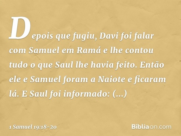 Depois que fugiu, Davi foi falar com Samuel em Ramá e lhe contou tudo o que Saul lhe havia feito. Então ele e Samuel foram a Naiote e ficaram lá. E Saul foi inf