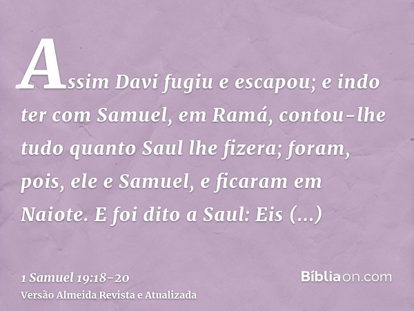 Assim Davi fugiu e escapou; e indo ter com Samuel, em Ramá, contou-lhe tudo quanto Saul lhe fizera; foram, pois, ele e Samuel, e ficaram em Naiote.E foi dito a 