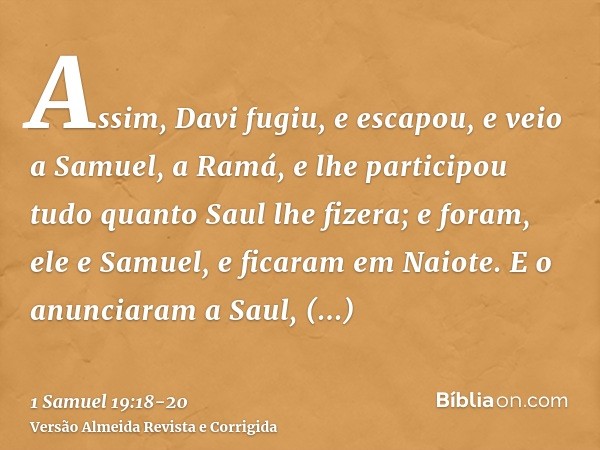 Assim, Davi fugiu, e escapou, e veio a Samuel, a Ramá, e lhe participou tudo quanto Saul lhe fizera; e foram, ele e Samuel, e ficaram em Naiote.E o anunciaram a