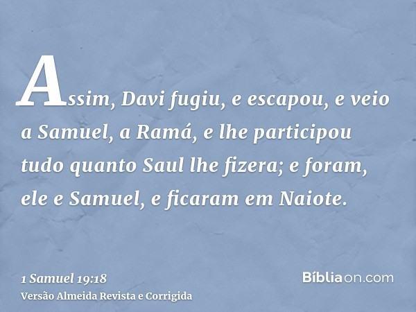 Assim, Davi fugiu, e escapou, e veio a Samuel, a Ramá, e lhe participou tudo quanto Saul lhe fizera; e foram, ele e Samuel, e ficaram em Naiote.