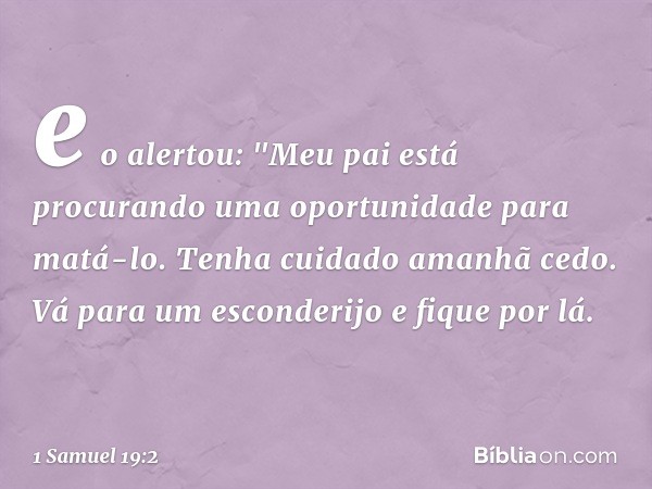 e o alertou: "Meu pai está procurando uma oportunidade para matá-lo. Tenha cuidado amanhã cedo. Vá para um esconderijo e fique por lá. -- 1 Samuel 19:2