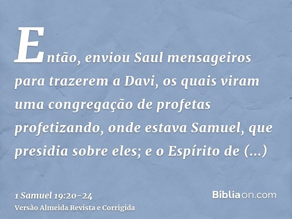 Então, enviou Saul mensageiros para trazerem a Davi, os quais viram uma congregação de profetas profetizando, onde estava Samuel, que presidia sobre eles; e o E