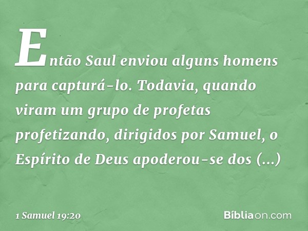 Então Saul enviou alguns homens para capturá-lo. Todavia, quando viram um grupo de profetas profetizando, dirigidos por Samuel, o Espírito de Deus apoderou-se d