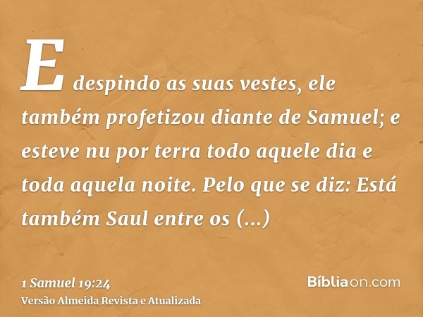 E despindo as suas vestes, ele também profetizou diante de Samuel; e esteve nu por terra todo aquele dia e toda aquela noite. Pelo que se diz: Está também Saul 