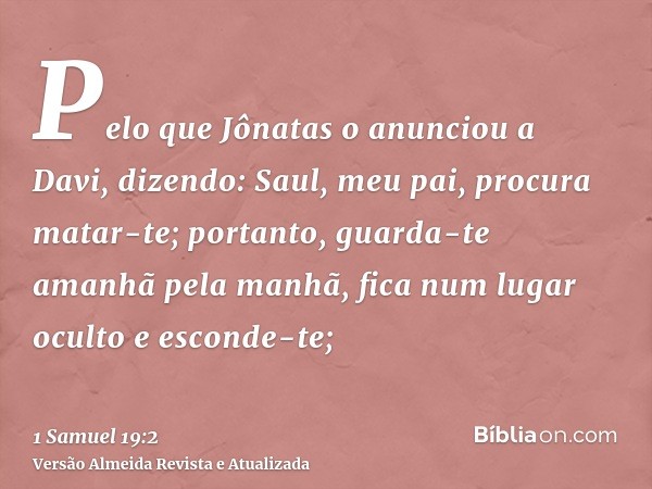 Pelo que Jônatas o anunciou a Davi, dizendo: Saul, meu pai, procura matar-te; portanto, guarda-te amanhã pela manhã, fica num lugar oculto e esconde-te;