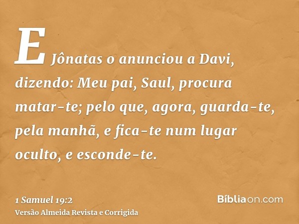 E Jônatas o anunciou a Davi, dizendo: Meu pai, Saul, procura matar-te; pelo que, agora, guarda-te, pela manhã, e fica-te num lugar oculto, e esconde-te.