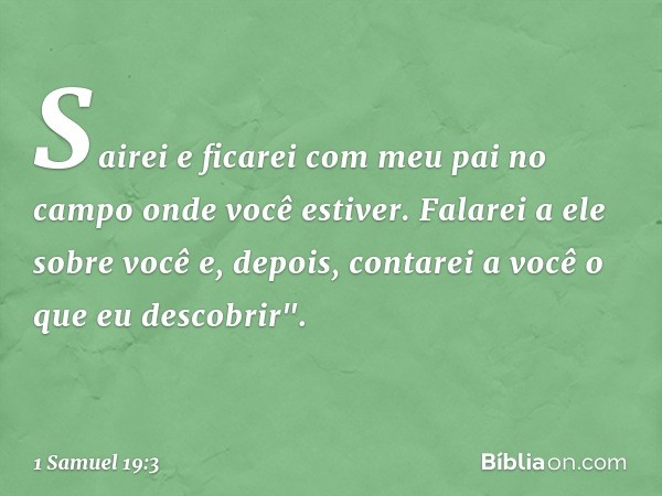 Sairei e ficarei com meu pai no campo onde você estiver. Falarei a ele sobre você e, depois, contarei a você o que eu descobrir". -- 1 Samuel 19:3