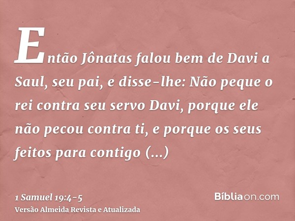 Então Jônatas falou bem de Davi a Saul, seu pai, e disse-lhe: Não peque o rei contra seu servo Davi, porque ele não pecou contra ti, e porque os seus feitos par