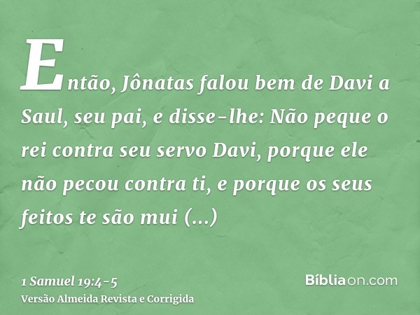 Então, Jônatas falou bem de Davi a Saul, seu pai, e disse-lhe: Não peque o rei contra seu servo Davi, porque ele não pecou contra ti, e porque os seus feitos te