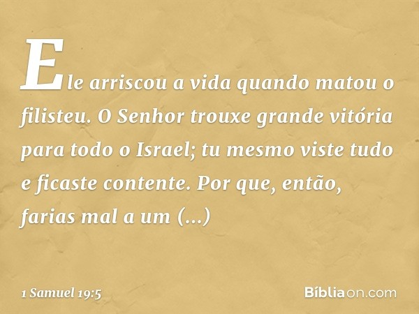 Ele arriscou a vida quando matou o filisteu. O Senhor trouxe grande vitória para todo o Israel; tu mesmo viste tudo e ficaste contente. Por que, então, farias m