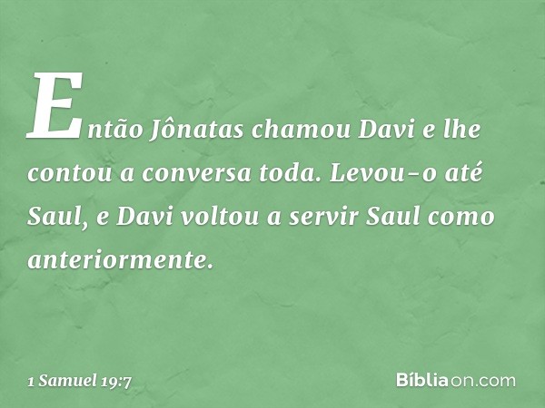 Então Jônatas chamou Davi e lhe contou a conversa toda. Levou-o até Saul, e Davi voltou a servir Saul como anteriormente. -- 1 Samuel 19:7