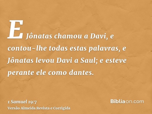 E Jônatas chamou a Davi, e contou-lhe todas estas palavras, e Jônatas levou Davi a Saul; e esteve perante ele como dantes.