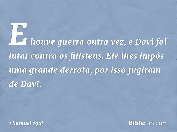 E houve guerra outra vez, e Davi foi lutar contra os filisteus. Ele lhes impôs uma grande derrota, por isso fugiram de Davi. -- 1 Samuel 19:8