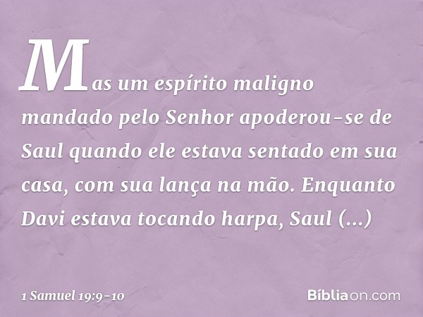 Mas um espírito maligno mandado pelo Senhor apoderou-se de Saul quando ele estava sentado em sua casa, com sua lança na mão. Enquanto Davi estava tocando harpa,