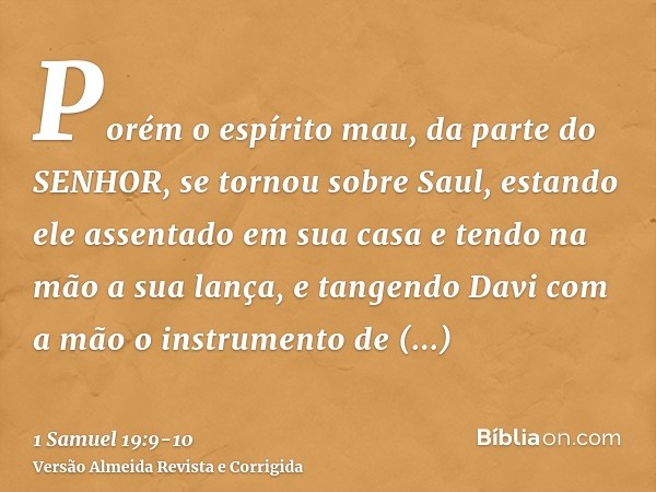 Porém o espírito mau, da parte do SENHOR, se tornou sobre Saul, estando ele assentado em sua casa e tendo na mão a sua lança, e tangendo Davi com a mão o instru