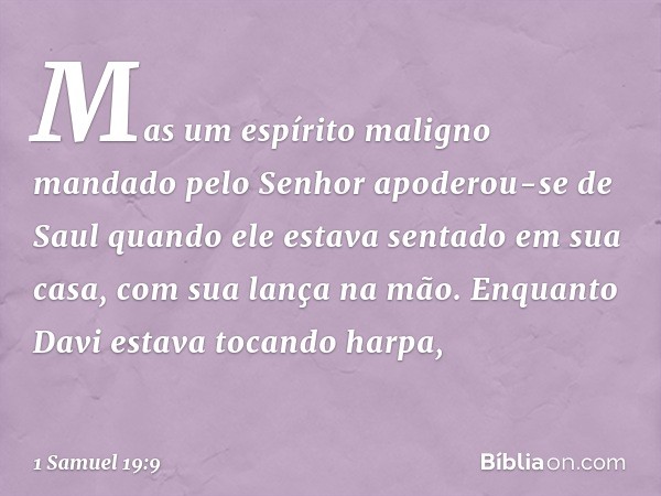 Mas um espírito maligno mandado pelo Senhor apoderou-se de Saul quando ele estava sentado em sua casa, com sua lança na mão. Enquanto Davi estava tocando harpa,