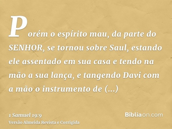 Porém o espírito mau, da parte do SENHOR, se tornou sobre Saul, estando ele assentado em sua casa e tendo na mão a sua lança, e tangendo Davi com a mão o instru