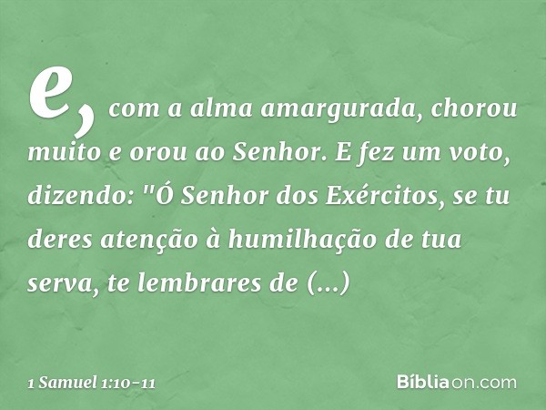 e, com a alma amargurada, chorou muito e orou ao Senhor. E fez um voto, dizendo: "Ó Senhor dos Exércitos, se tu deres atenção à humilhação de tua serva, te lemb