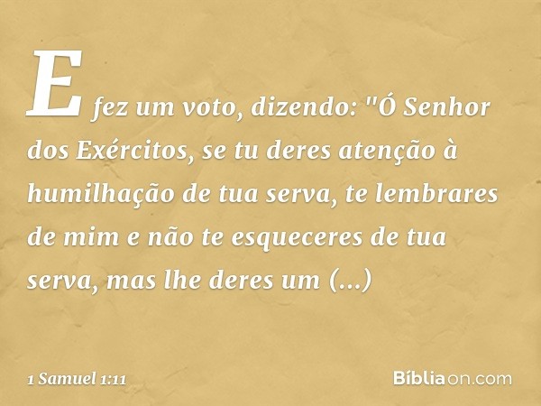 E fez um voto, dizendo: "Ó Senhor dos Exércitos, se tu deres atenção à humilhação de tua serva, te lembrares de mim e não te esqueceres de tua serva, mas lhe de