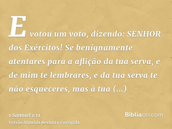 E votou um voto, dizendo: SENHOR dos Exércitos! Se benignamente atentares para a aflição da tua serva, e de mim te lembrares, e da tua serva te não esqueceres, 