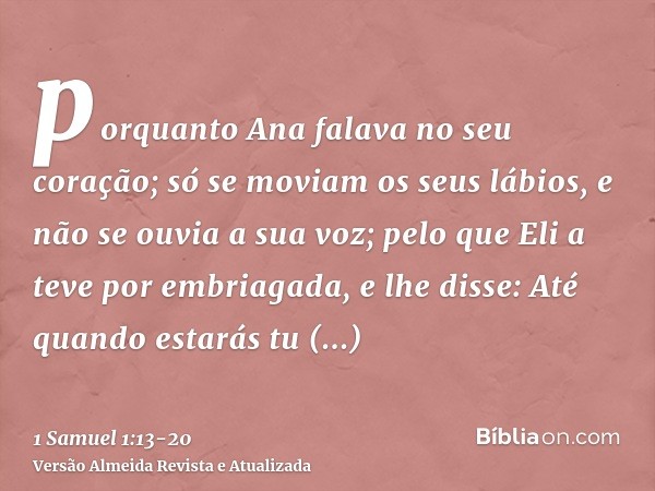 porquanto Ana falava no seu coração; só se moviam os seus lábios, e não se ouvia a sua voz; pelo que Eli a teve por embriagada,e lhe disse: Até quando estarás t