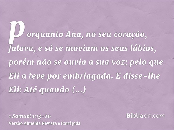 porquanto Ana, no seu coração, falava, e só se moviam os seus lábios, porém não se ouvia a sua voz; pelo que Eli a teve por embriagada.E disse-lhe Eli: Até quan