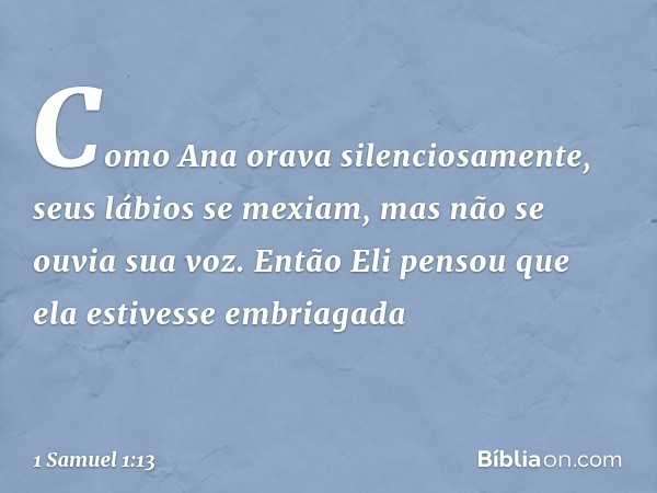 Como Ana orava silenciosamente, seus lábios se mexiam, mas não se ouvia sua voz. Então Eli pensou que ela estivesse embriagada -- 1 Samuel 1:13