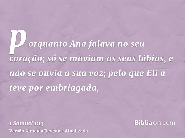 porquanto Ana falava no seu coração; só se moviam os seus lábios, e não se ouvia a sua voz; pelo que Eli a teve por embriagada,