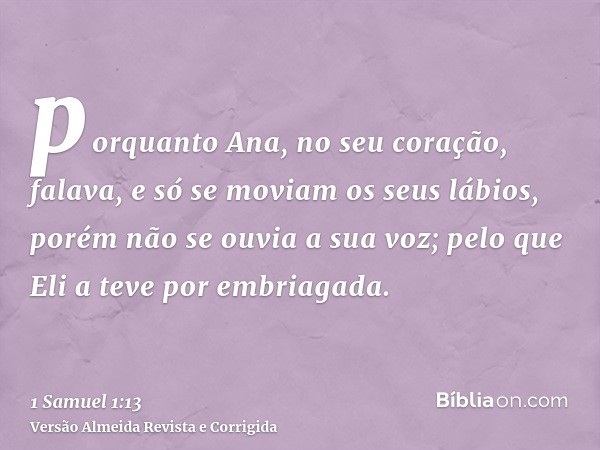 porquanto Ana, no seu coração, falava, e só se moviam os seus lábios, porém não se ouvia a sua voz; pelo que Eli a teve por embriagada.
