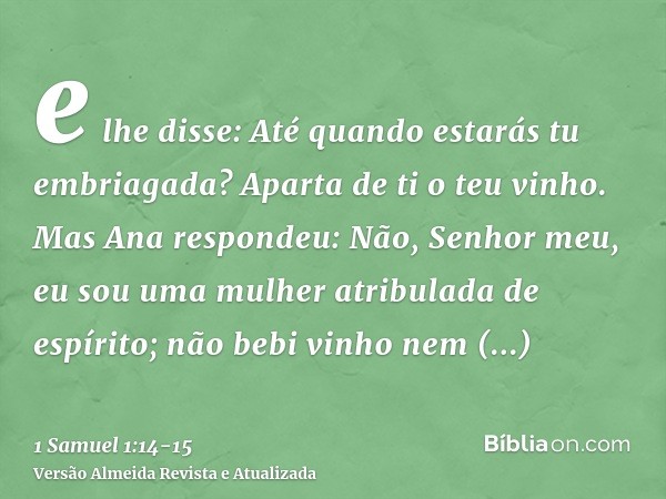 e lhe disse: Até quando estarás tu embriagada? Aparta de ti o teu vinho.Mas Ana respondeu: Não, Senhor meu, eu sou uma mulher atribulada de espírito; não bebi v