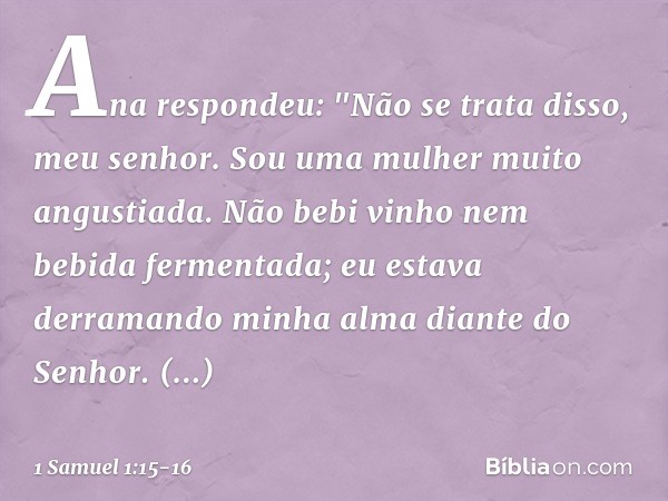 Ana respondeu: "Não se trata disso, meu senhor. Sou uma mulher muito angustiada. Não bebi vinho nem bebida fermentada; eu estava derramando minha alma diante do