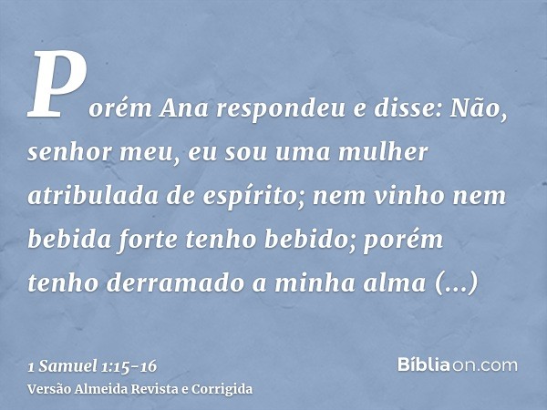 Porém Ana respondeu e disse: Não, senhor meu, eu sou uma mulher atribulada de espírito; nem vinho nem bebida forte tenho bebido; porém tenho derramado a minha a